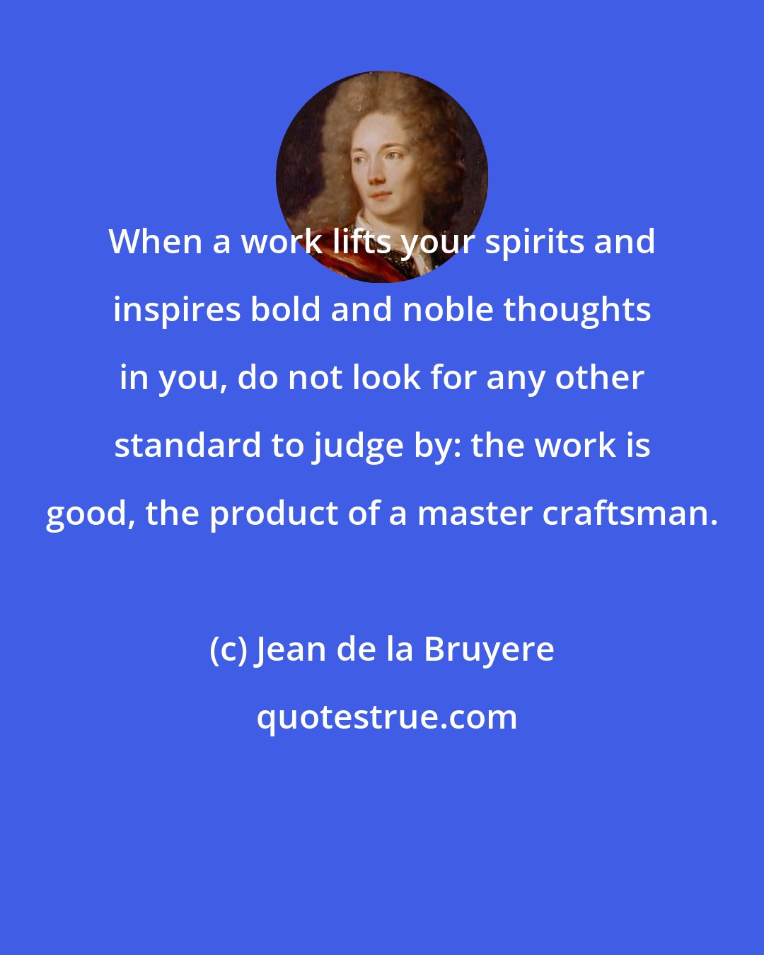 Jean de la Bruyere: When a work lifts your spirits and inspires bold and noble thoughts in you, do not look for any other standard to judge by: the work is good, the product of a master craftsman.