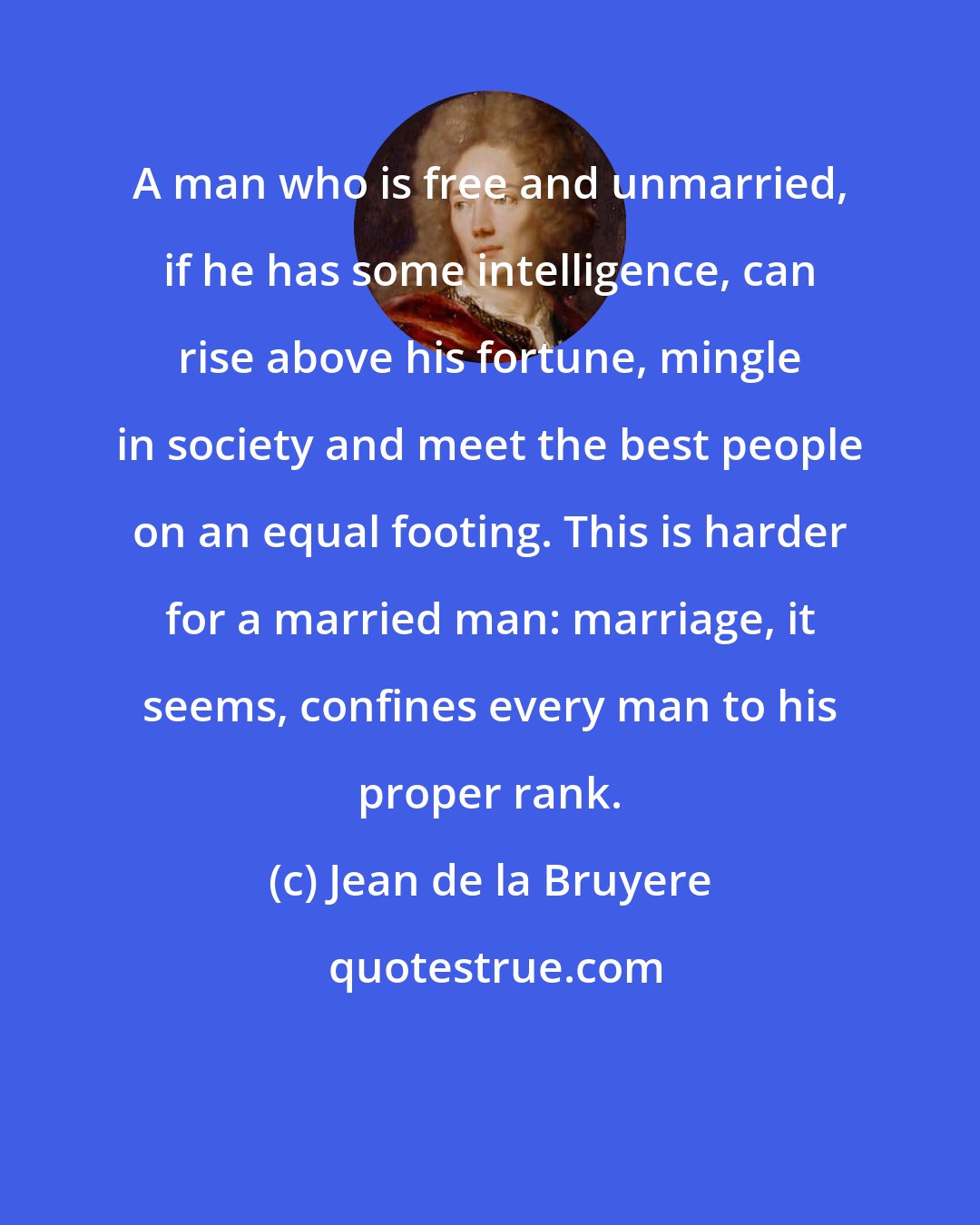 Jean de la Bruyere: A man who is free and unmarried, if he has some intelligence, can rise above his fortune, mingle in society and meet the best people on an equal footing. This is harder for a married man: marriage, it seems, confines every man to his proper rank.