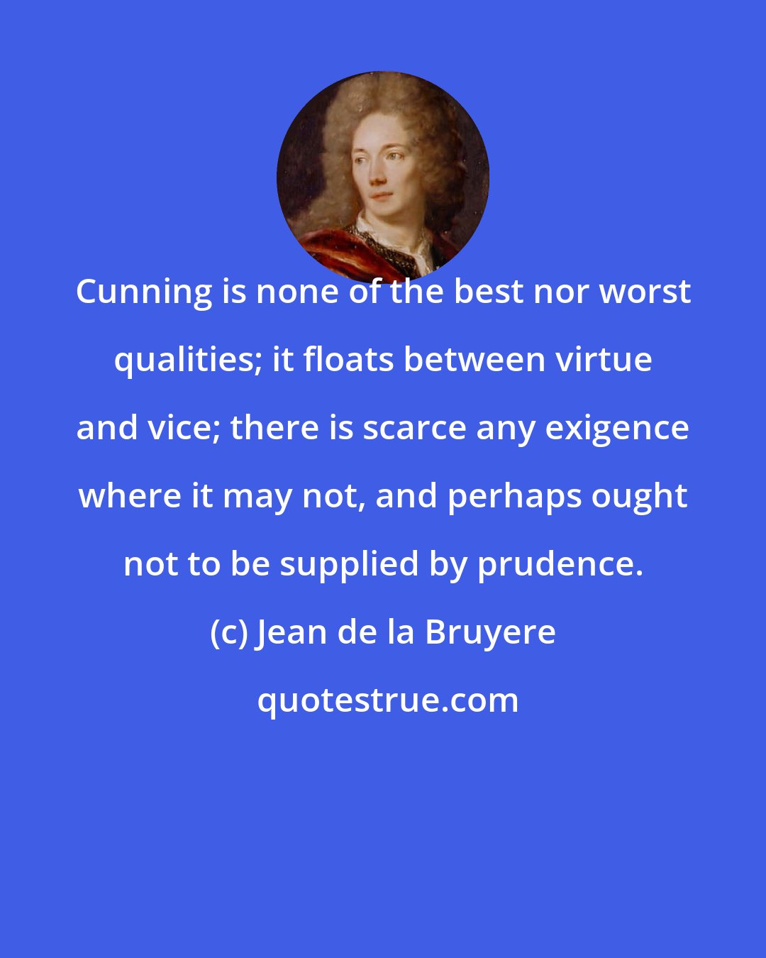 Jean de la Bruyere: Cunning is none of the best nor worst qualities; it floats between virtue and vice; there is scarce any exigence where it may not, and perhaps ought not to be supplied by prudence.