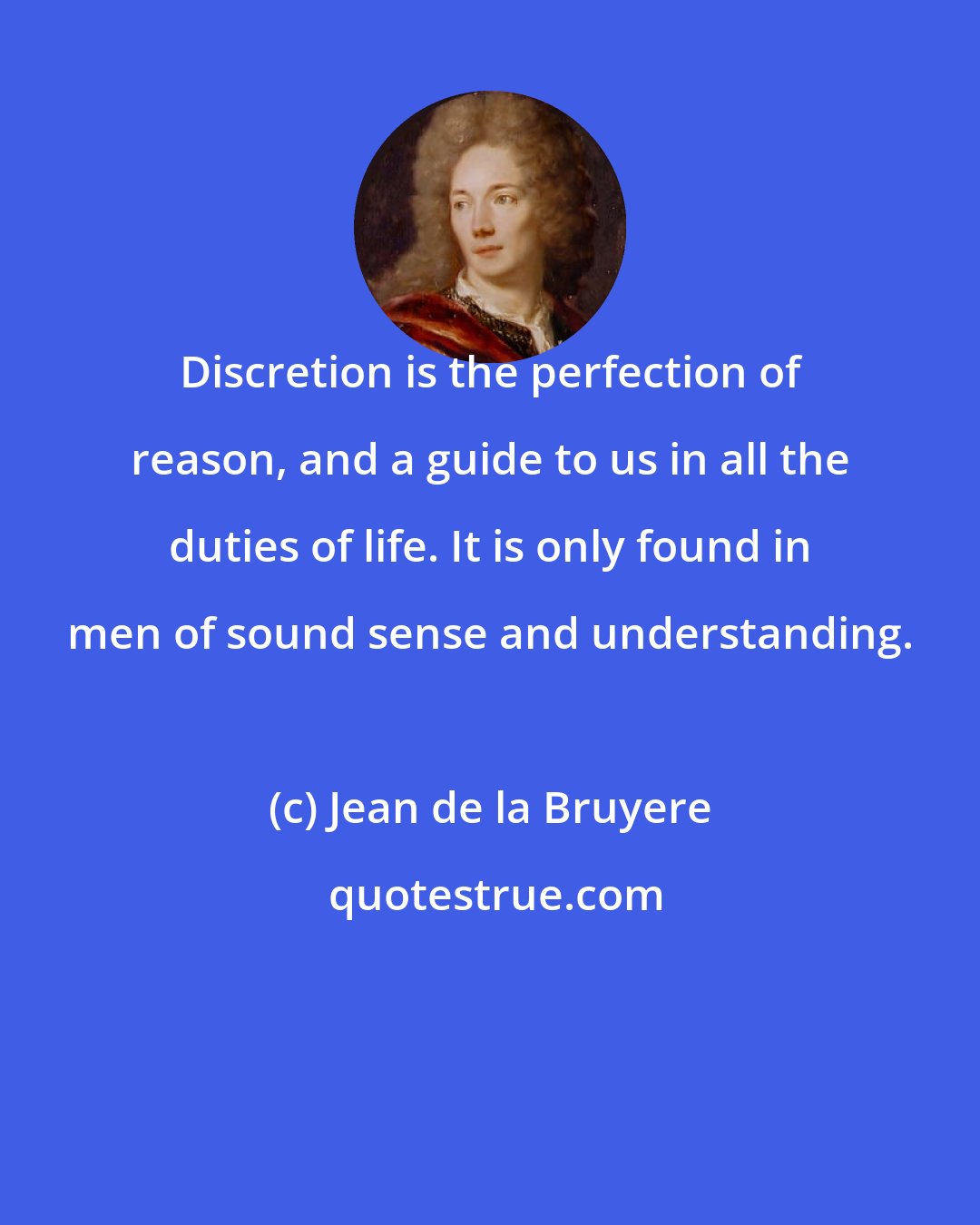 Jean de la Bruyere: Discretion is the perfection of reason, and a guide to us in all the duties of life. It is only found in men of sound sense and understanding.