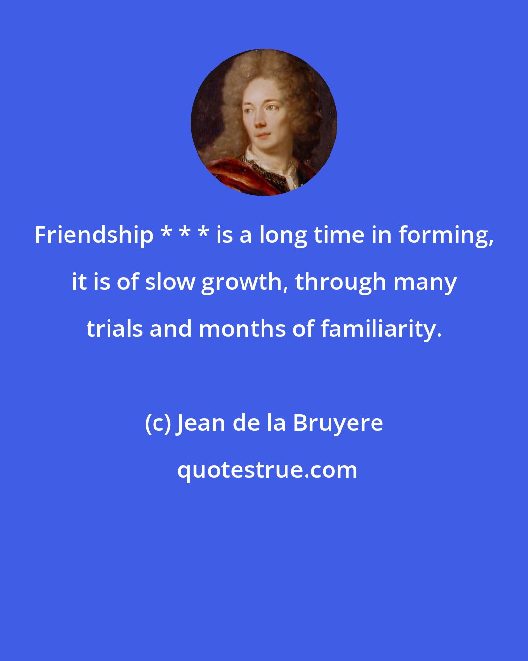 Jean de la Bruyere: Friendship * * * is a long time in forming, it is of slow growth, through many trials and months of familiarity.