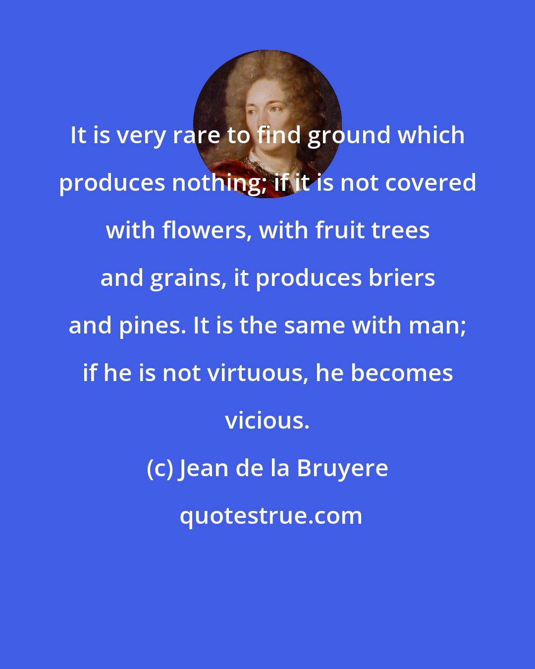 Jean de la Bruyere: It is very rare to find ground which produces nothing; if it is not covered with flowers, with fruit trees and grains, it produces briers and pines. It is the same with man; if he is not virtuous, he becomes vicious.