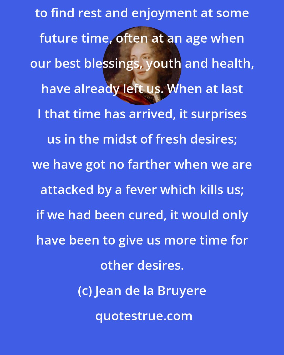 Jean de la Bruyere: Life is short and tedious, and is wholly spent in wishing; we trust to find rest and enjoyment at some future time, often at an age when our best blessings, youth and health, have already left us. When at last I that time has arrived, it surprises us in the midst of fresh desires; we have got no farther when we are attacked by a fever which kills us; if we had been cured, it would only have been to give us more time for other desires.