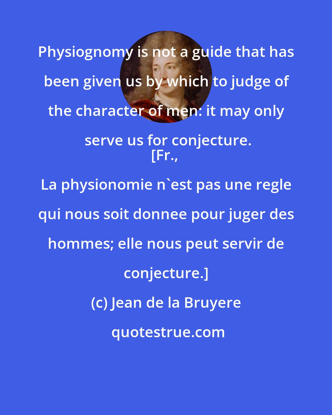 Jean de la Bruyere: Physiognomy is not a guide that has been given us by which to judge of the character of men: it may only serve us for conjecture.
[Fr., La physionomie n'est pas une regle qui nous soit donnee pour juger des hommes; elle nous peut servir de conjecture.]