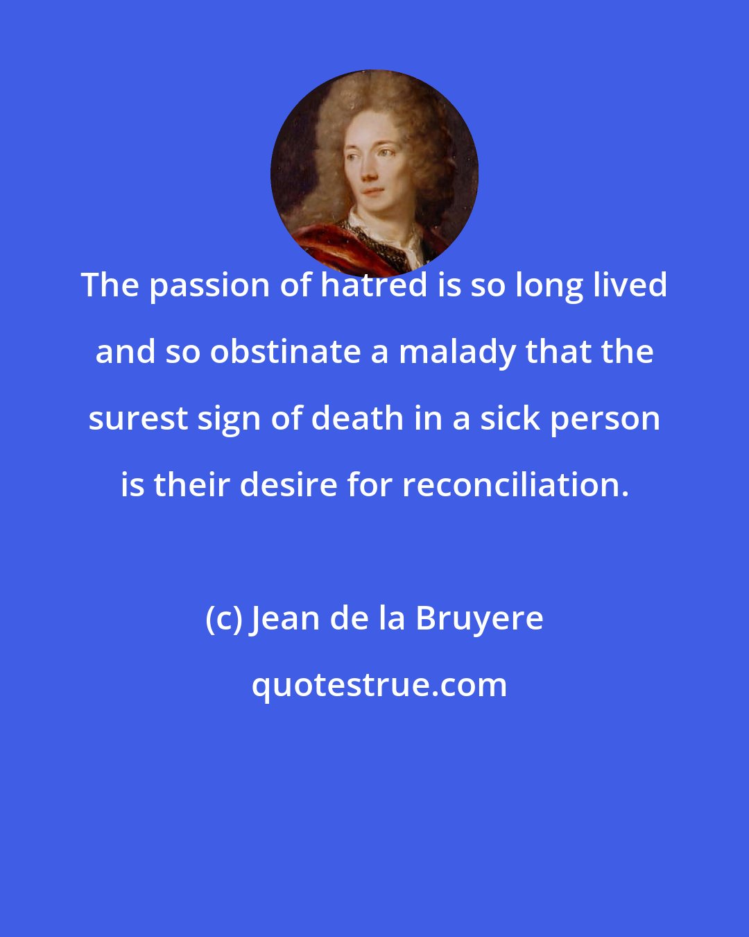 Jean de la Bruyere: The passion of hatred is so long lived and so obstinate a malady that the surest sign of death in a sick person is their desire for reconciliation.
