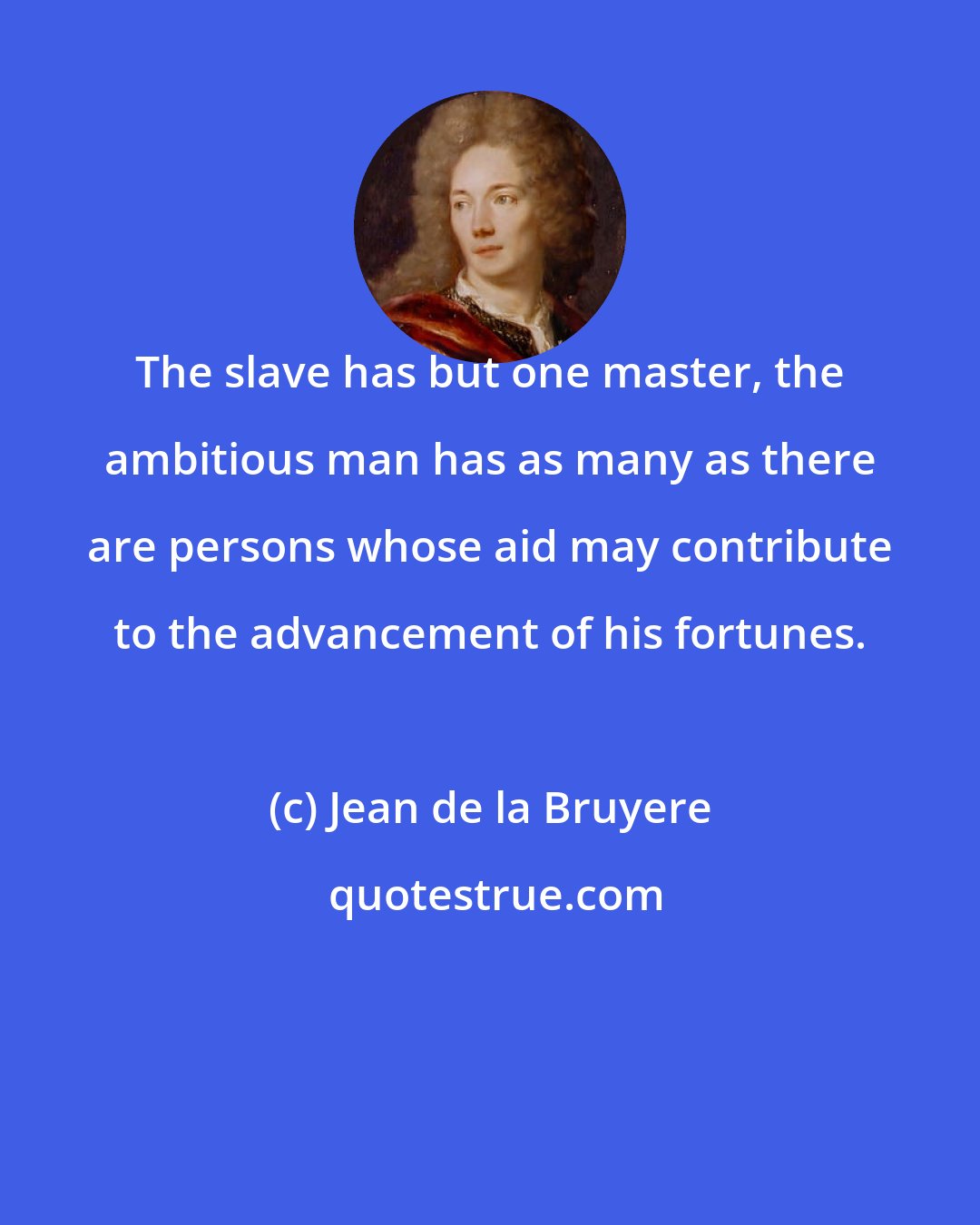 Jean de la Bruyere: The slave has but one master, the ambitious man has as many as there are persons whose aid may contribute to the advancement of his fortunes.