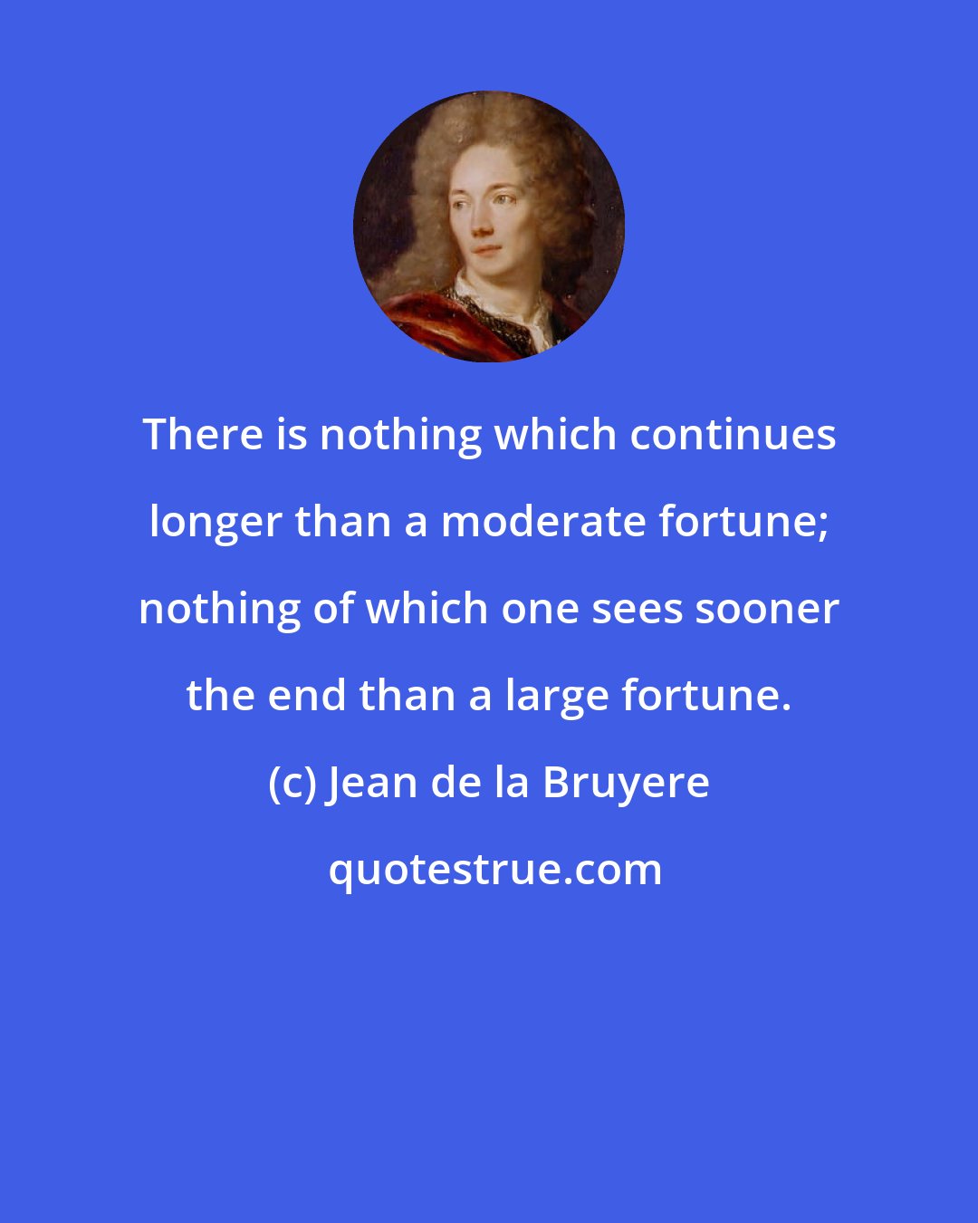 Jean de la Bruyere: There is nothing which continues longer than a moderate fortune; nothing of which one sees sooner the end than a large fortune.