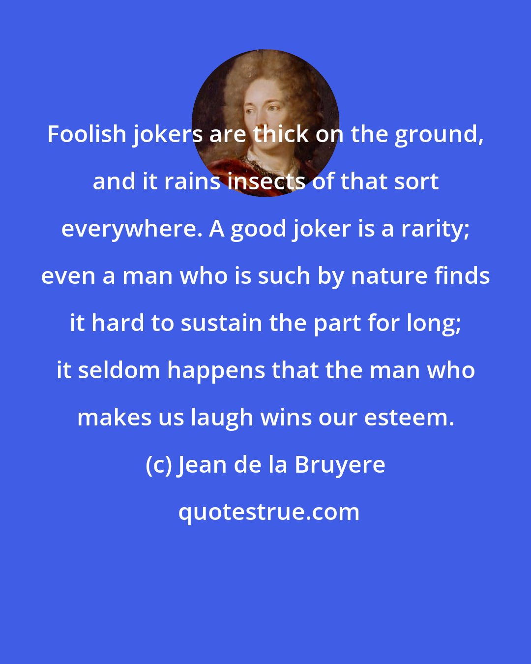 Jean de la Bruyere: Foolish jokers are thick on the ground, and it rains insects of that sort everywhere. A good joker is a rarity; even a man who is such by nature finds it hard to sustain the part for long; it seldom happens that the man who makes us laugh wins our esteem.