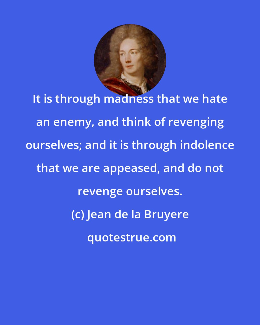 Jean de la Bruyere: It is through madness that we hate an enemy, and think of revenging ourselves; and it is through indolence that we are appeased, and do not revenge ourselves.