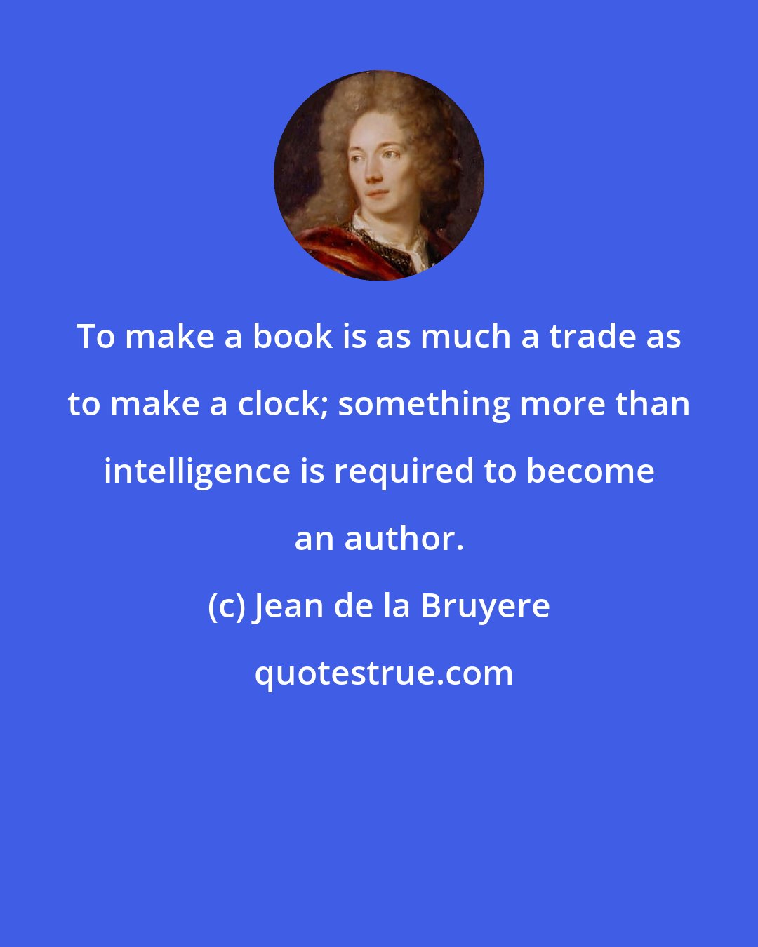 Jean de la Bruyere: To make a book is as much a trade as to make a clock; something more than intelligence is required to become an author.