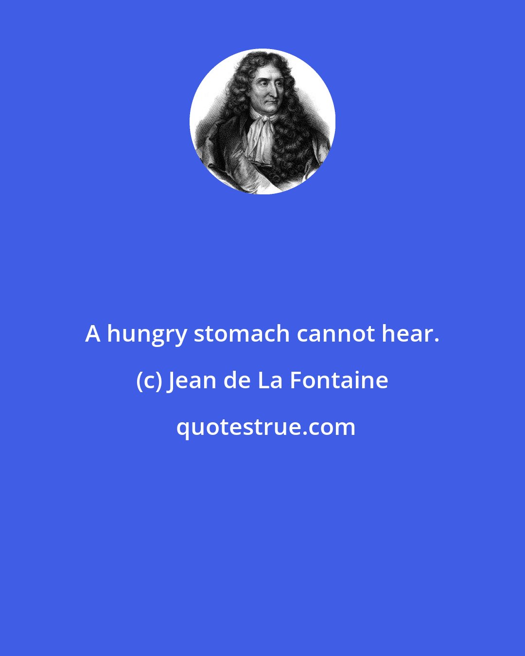 Jean de La Fontaine: A hungry stomach cannot hear.