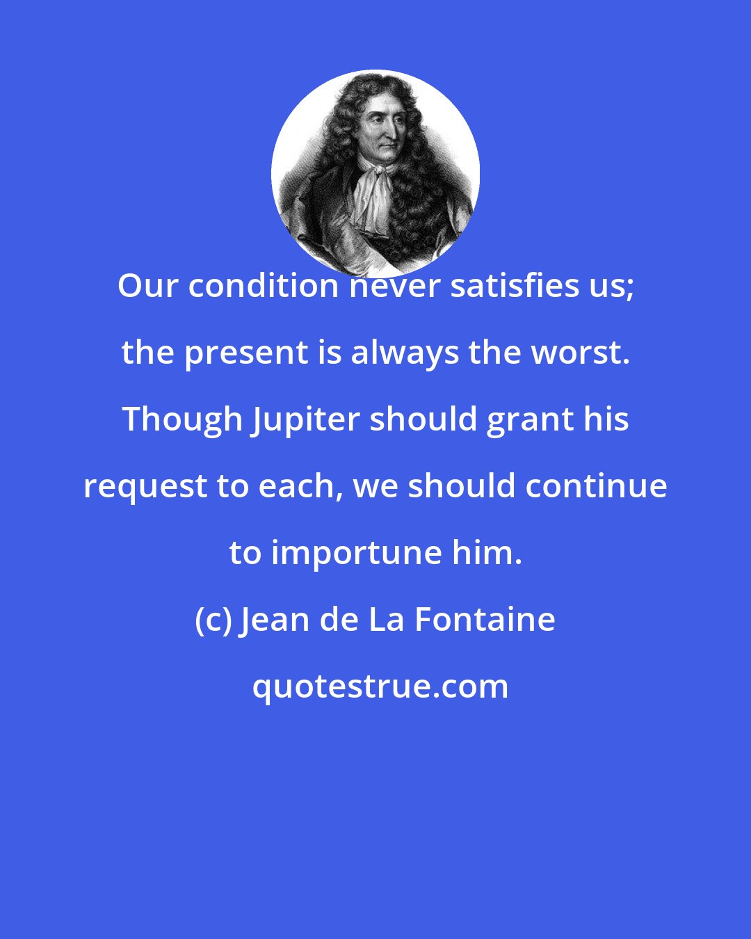 Jean de La Fontaine: Our condition never satisfies us; the present is always the worst. Though Jupiter should grant his request to each, we should continue to importune him.