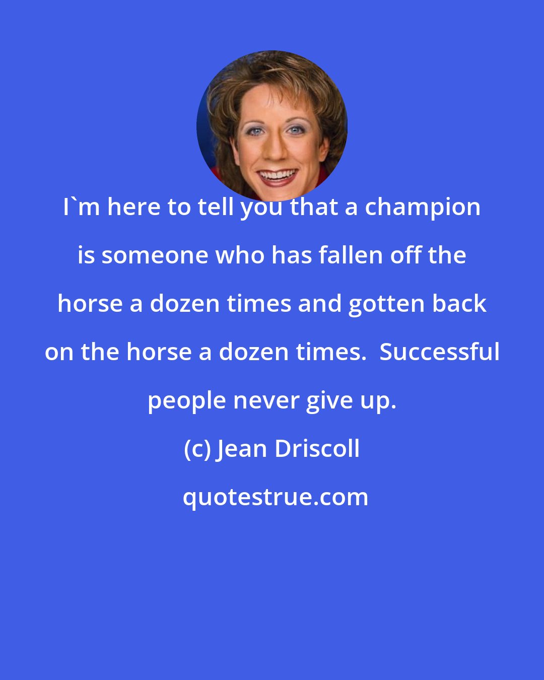 Jean Driscoll: I'm here to tell you that a champion is someone who has fallen off the horse a dozen times and gotten back on the horse a dozen times.  Successful people never give up.