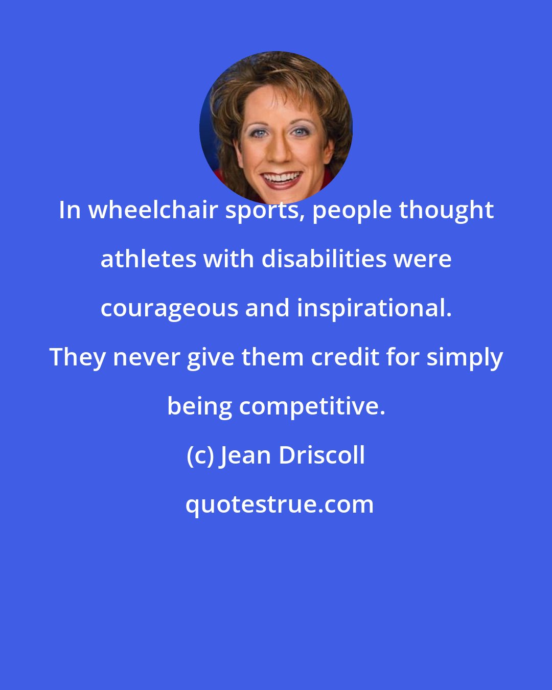 Jean Driscoll: In wheelchair sports, people thought athletes with disabilities were courageous and inspirational. They never give them credit for simply being competitive.