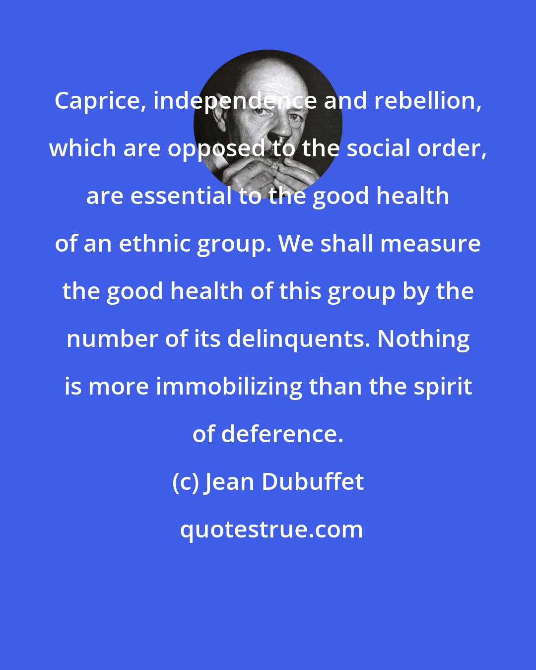 Jean Dubuffet: Caprice, independence and rebellion, which are opposed to the social order, are essential to the good health of an ethnic group. We shall measure the good health of this group by the number of its delinquents. Nothing is more immobilizing than the spirit of deference.