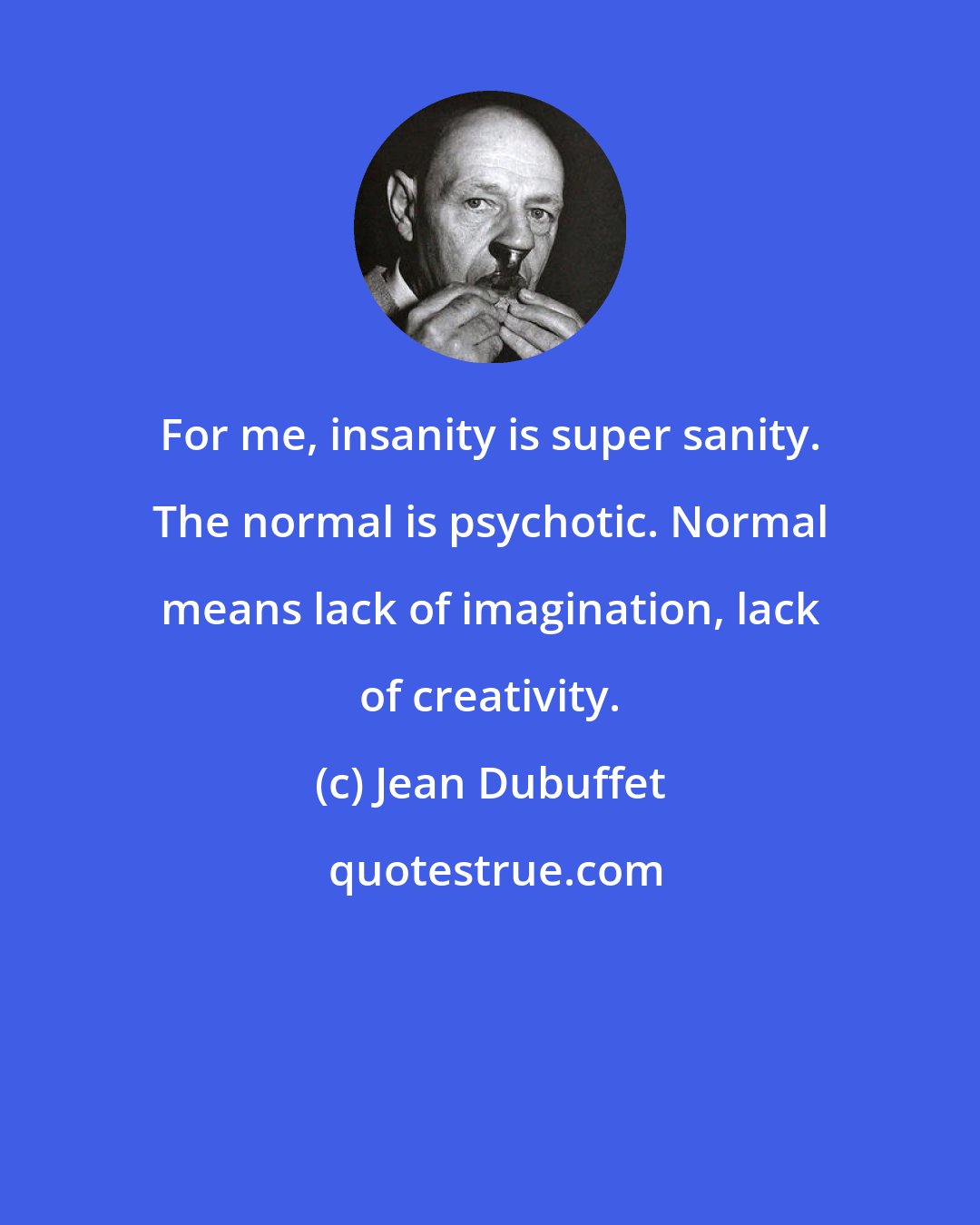 Jean Dubuffet: For me, insanity is super sanity. The normal is psychotic. Normal means lack of imagination, lack of creativity.