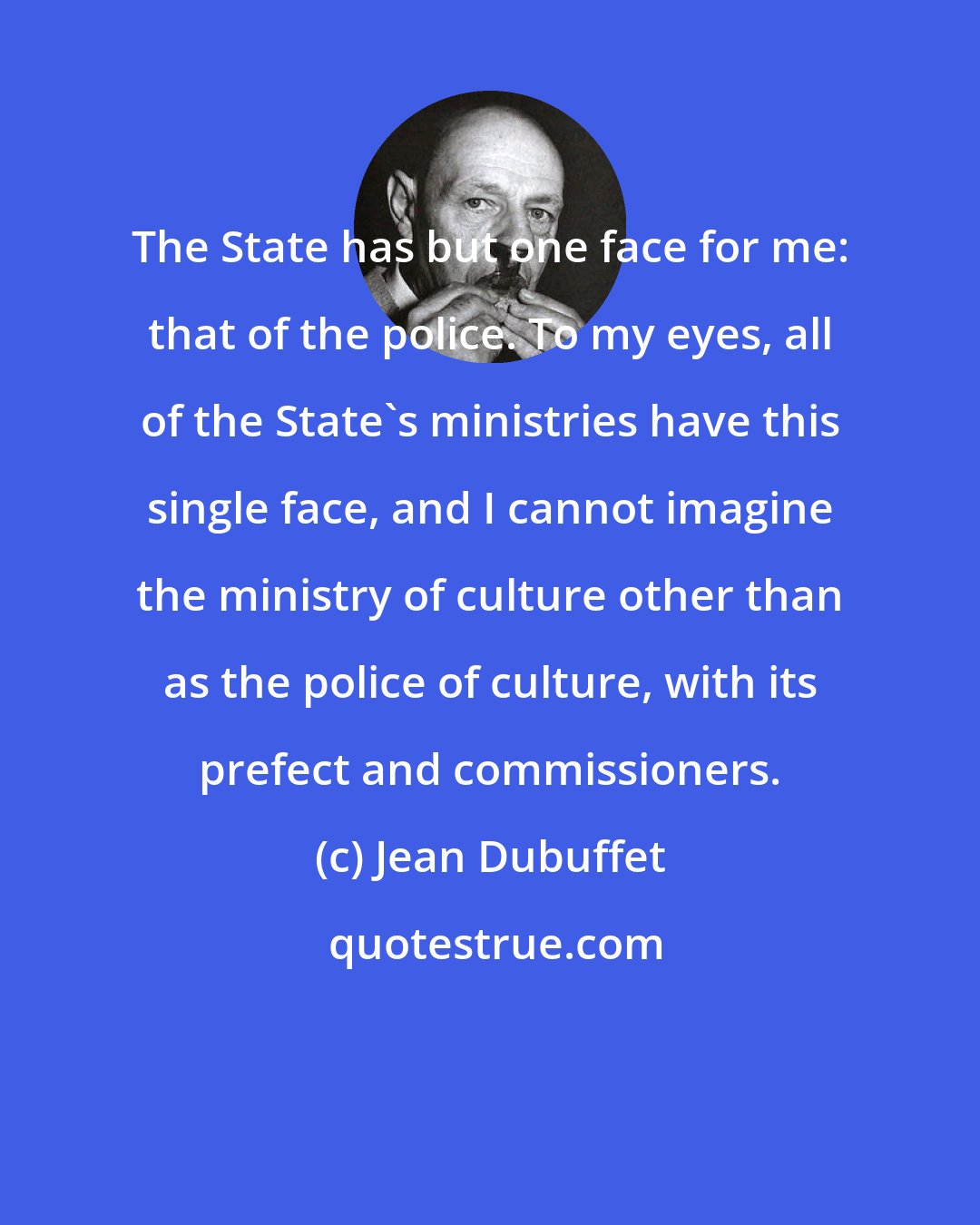 Jean Dubuffet: The State has but one face for me: that of the police. To my eyes, all of the State's ministries have this single face, and I cannot imagine the ministry of culture other than as the police of culture, with its prefect and commissioners.