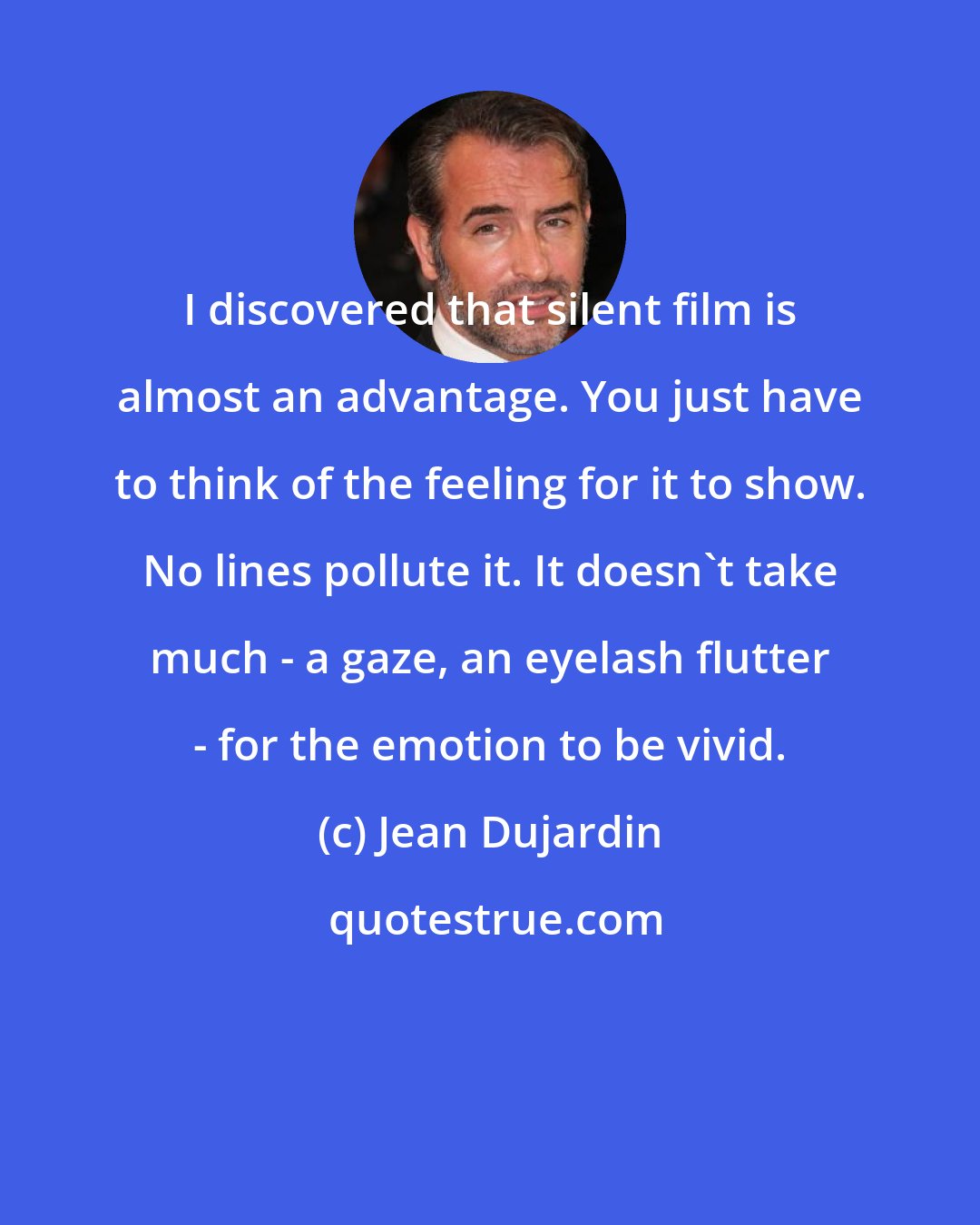 Jean Dujardin: I discovered that silent film is almost an advantage. You just have to think of the feeling for it to show. No lines pollute it. It doesn't take much - a gaze, an eyelash flutter - for the emotion to be vivid.
