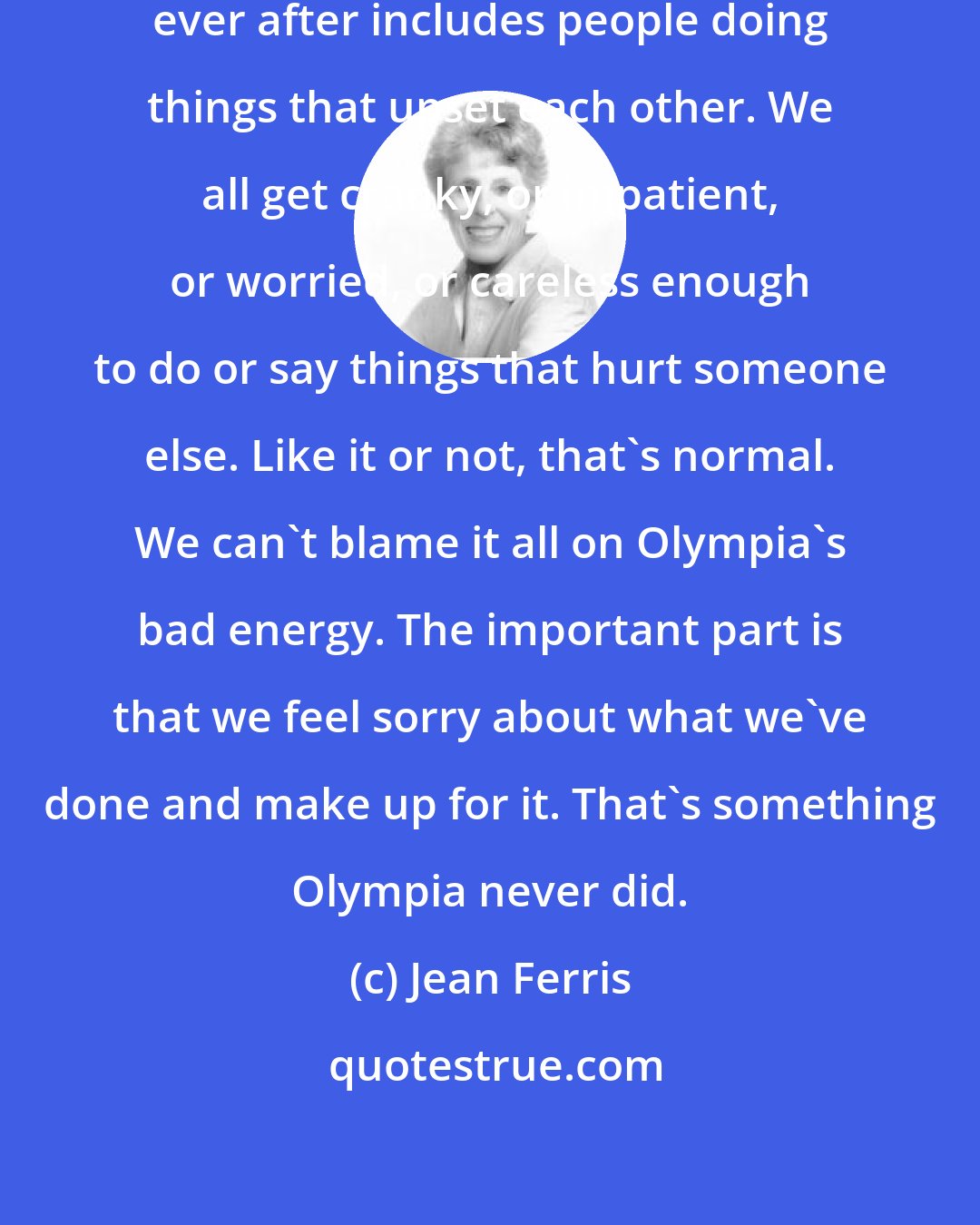 Jean Ferris: I'm starting to believe that happily ever after includes people doing things that upset each other. We all get cranky, or impatient, or worried, or careless enough to do or say things that hurt someone else. Like it or not, that's normal. We can't blame it all on Olympia's bad energy. The important part is that we feel sorry about what we've done and make up for it. That's something Olympia never did.