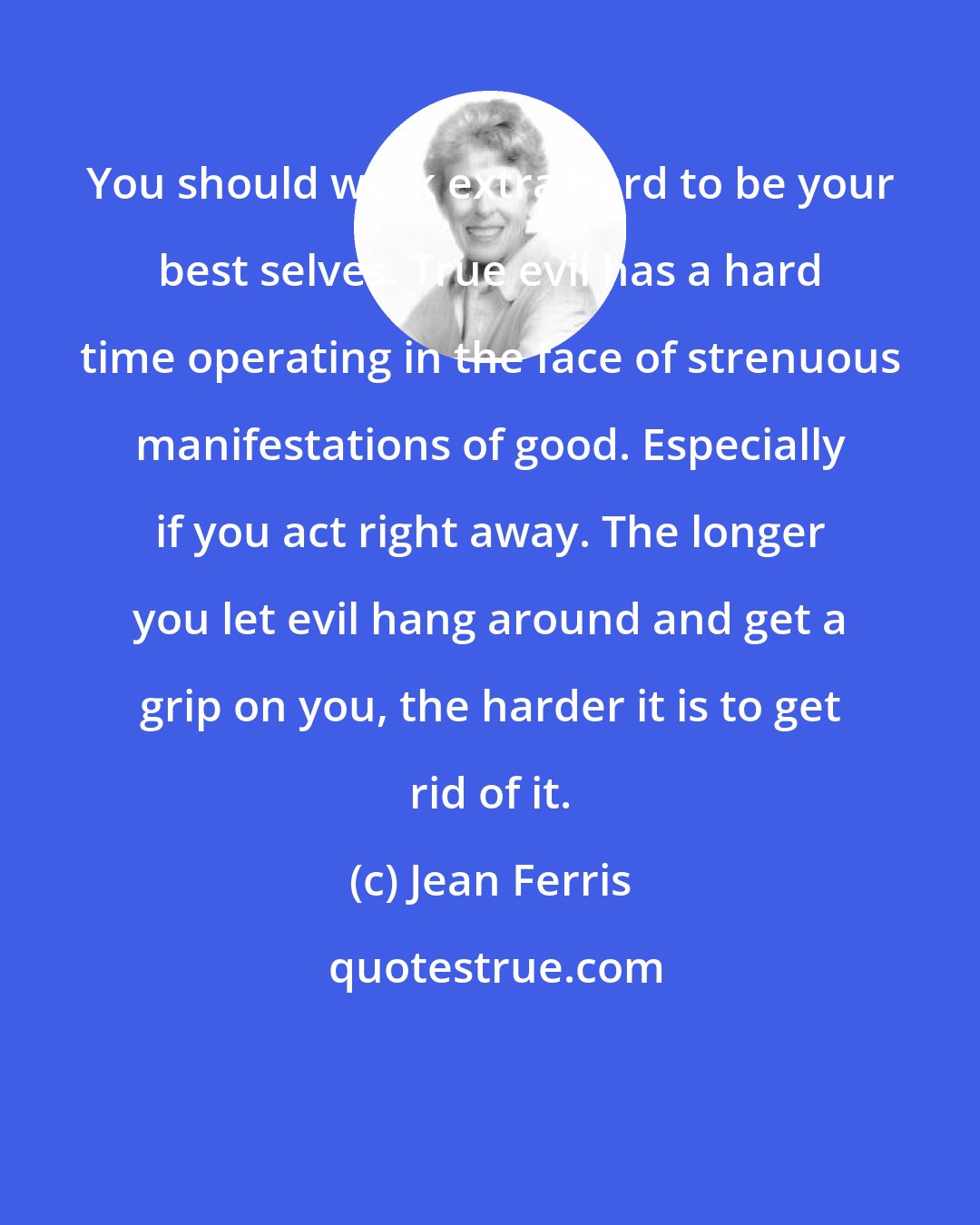 Jean Ferris: You should work extra hard to be your best selves. True evil has a hard time operating in the face of strenuous manifestations of good. Especially if you act right away. The longer you let evil hang around and get a grip on you, the harder it is to get rid of it.