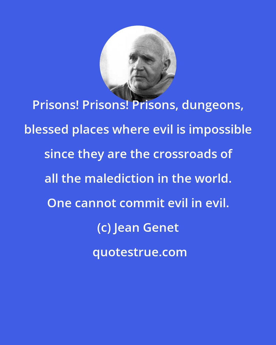 Jean Genet: Prisons! Prisons! Prisons, dungeons, blessed places where evil is impossible since they are the crossroads of all the malediction in the world. One cannot commit evil in evil.