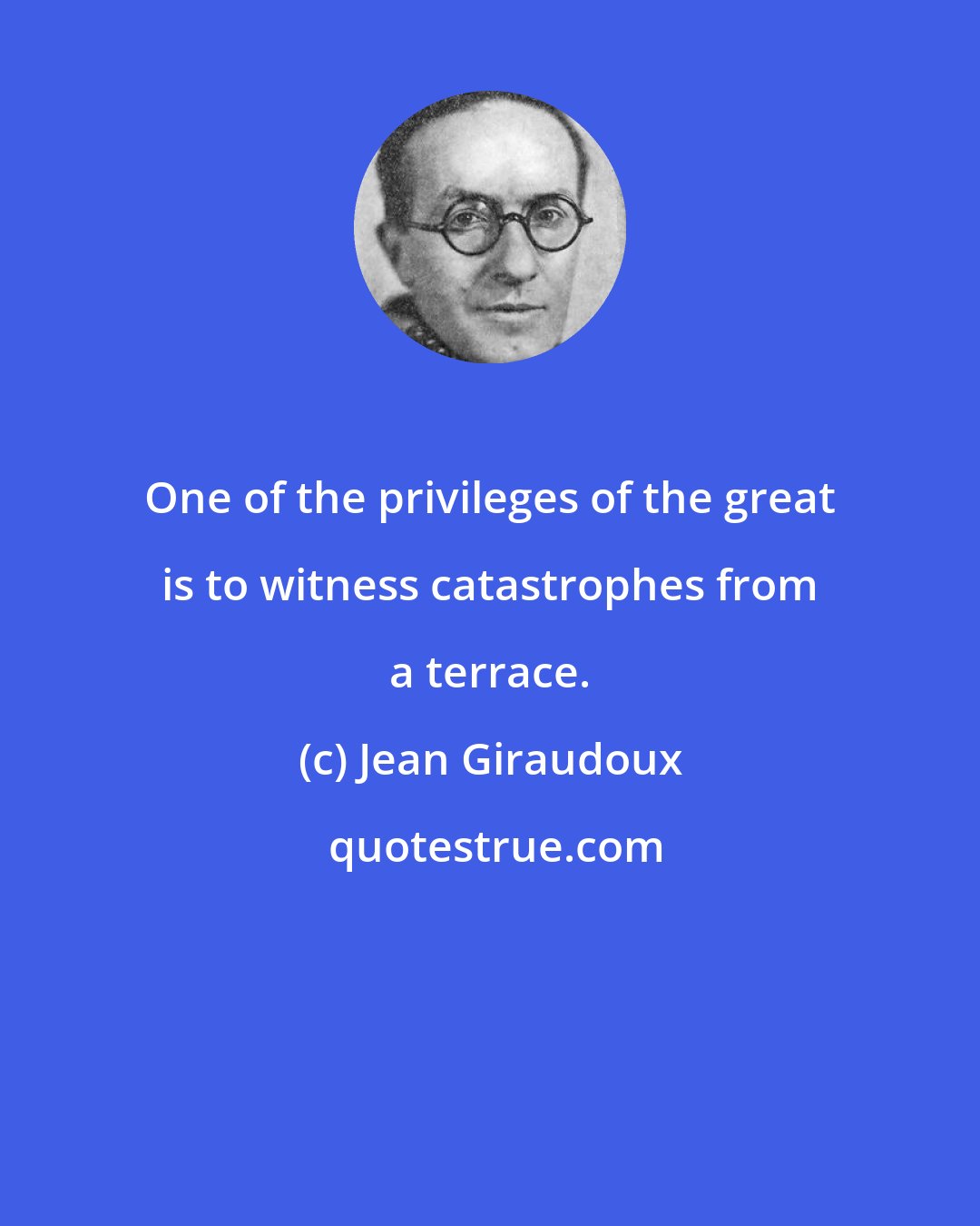 Jean Giraudoux: One of the privileges of the great is to witness catastrophes from a terrace.