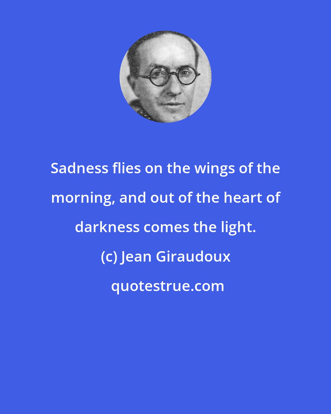 Jean Giraudoux: Sadness flies on the wings of the morning, and out of the heart of darkness comes the light.