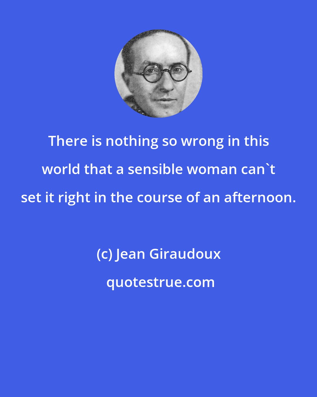 Jean Giraudoux: There is nothing so wrong in this world that a sensible woman can't set it right in the course of an afternoon.