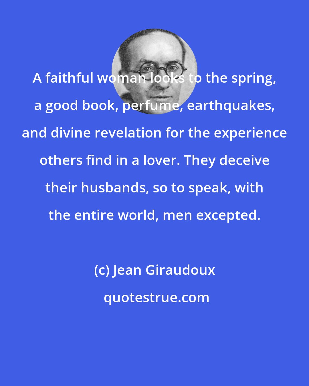 Jean Giraudoux: A faithful woman looks to the spring, a good book, perfume, earthquakes, and divine revelation for the experience others find in a lover. They deceive their husbands, so to speak, with the entire world, men excepted.