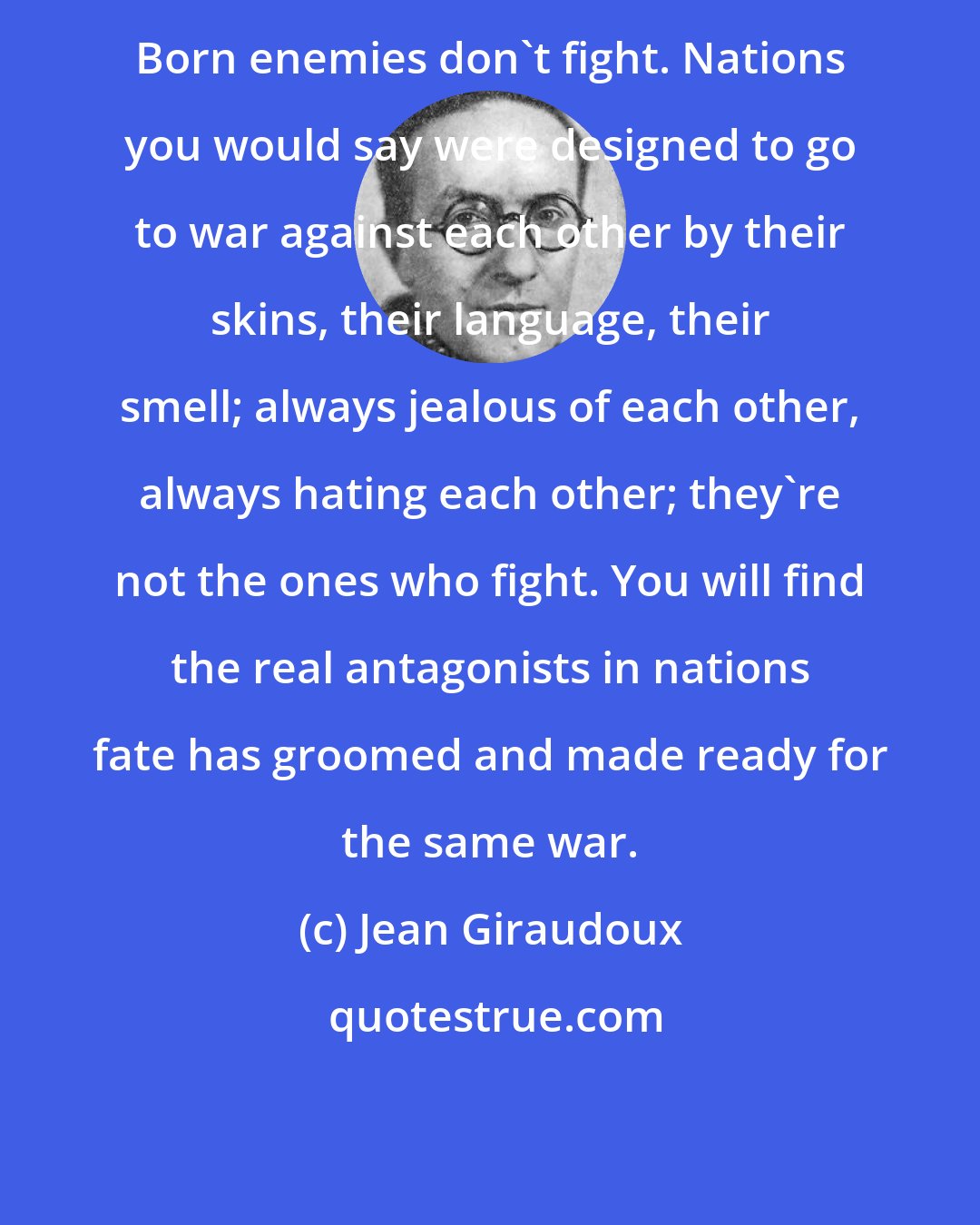 Jean Giraudoux: Born enemies don't fight. Nations you would say were designed to go to war against each other by their skins, their language, their smell; always jealous of each other, always hating each other; they're not the ones who fight. You will find the real antagonists in nations fate has groomed and made ready for the same war.