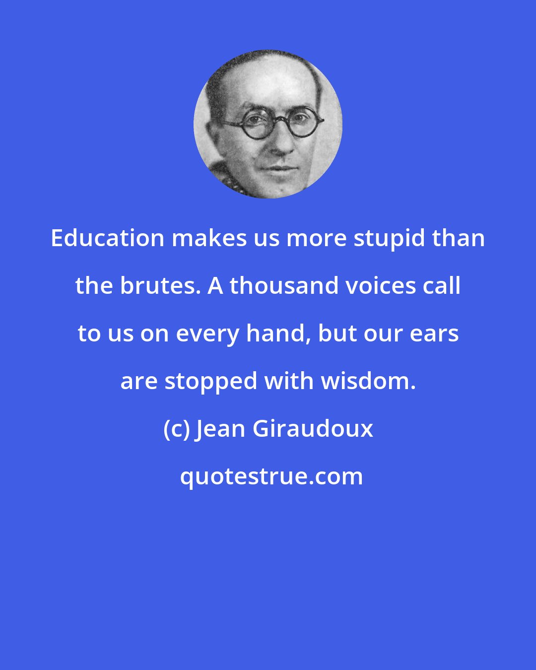 Jean Giraudoux: Education makes us more stupid than the brutes. A thousand voices call to us on every hand, but our ears are stopped with wisdom.