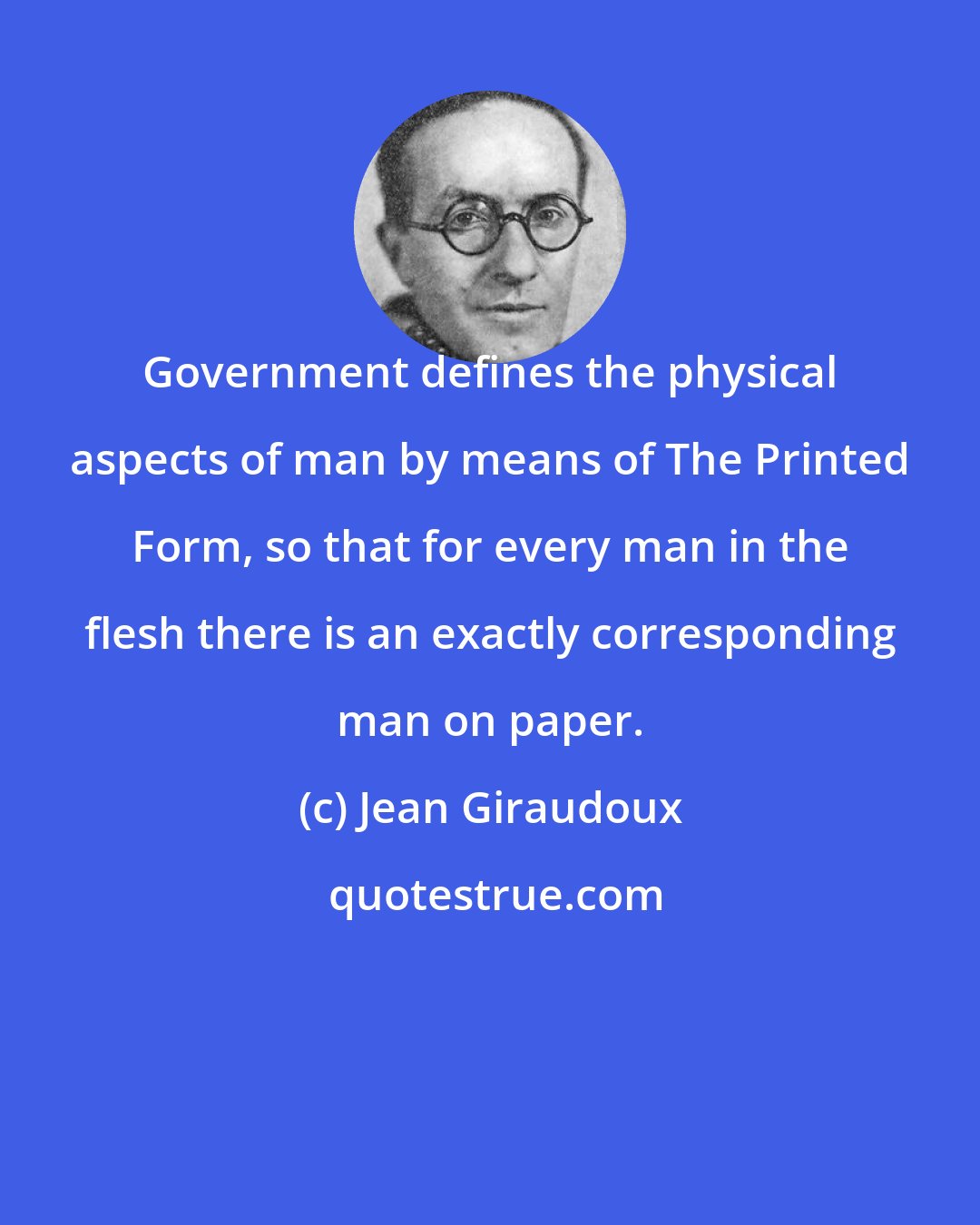 Jean Giraudoux: Government defines the physical aspects of man by means of The Printed Form, so that for every man in the flesh there is an exactly corresponding man on paper.