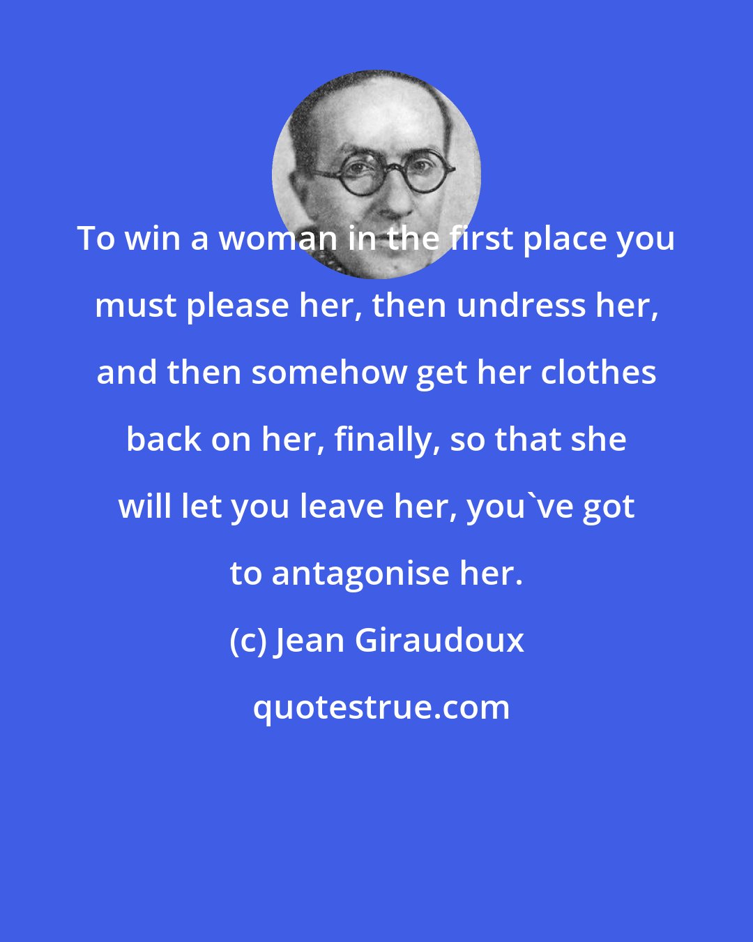Jean Giraudoux: To win a woman in the first place you must please her, then undress her, and then somehow get her clothes back on her, finally, so that she will let you leave her, you've got to antagonise her.