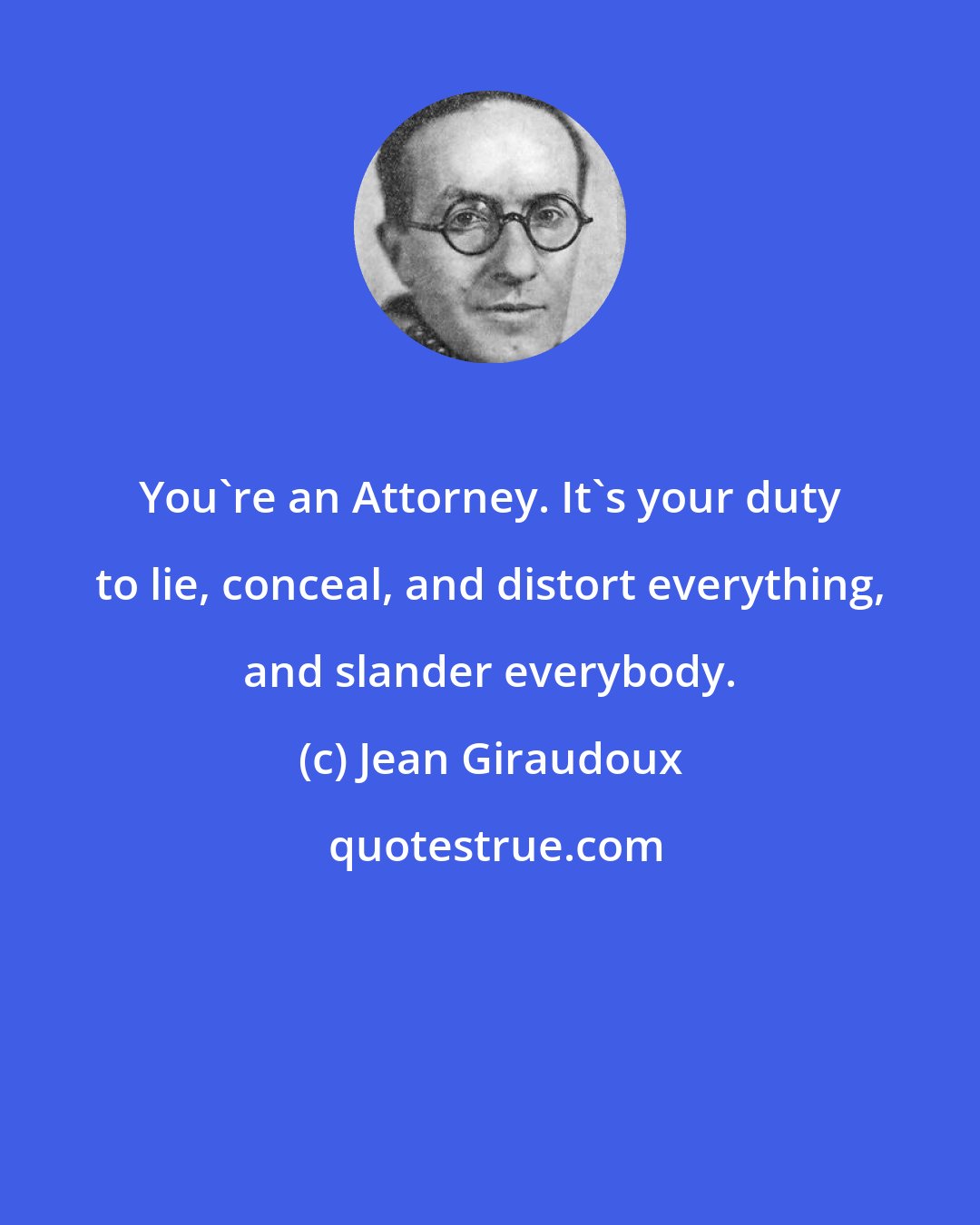 Jean Giraudoux: You're an Attorney. It's your duty to lie, conceal, and distort everything, and slander everybody.