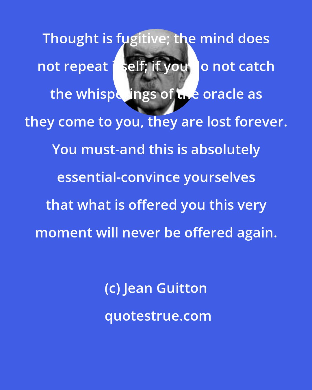 Jean Guitton: Thought is fugitive; the mind does not repeat itself; if you do not catch the whisperings of the oracle as they come to you, they are lost forever. You must-and this is absolutely essential-convince yourselves that what is offered you this very moment will never be offered again.