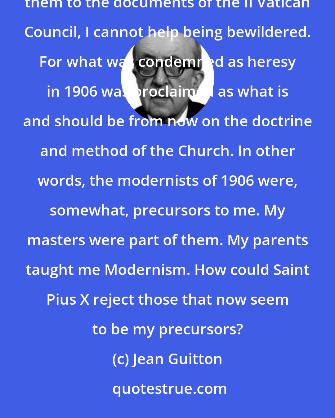 Jean Guitton: When I read the documents relative to the Modernism, as it was defined by Saint Pius X, and when I compare them to the documents of the II Vatican Council, I cannot help being bewildered. For what was condemned as heresy in 1906 was proclaimed as what is and should be from now on the doctrine and method of the Church. In other words, the modernists of 1906 were, somewhat, precursors to me. My masters were part of them. My parents taught me Modernism. How could Saint Pius X reject those that now seem to be my precursors?