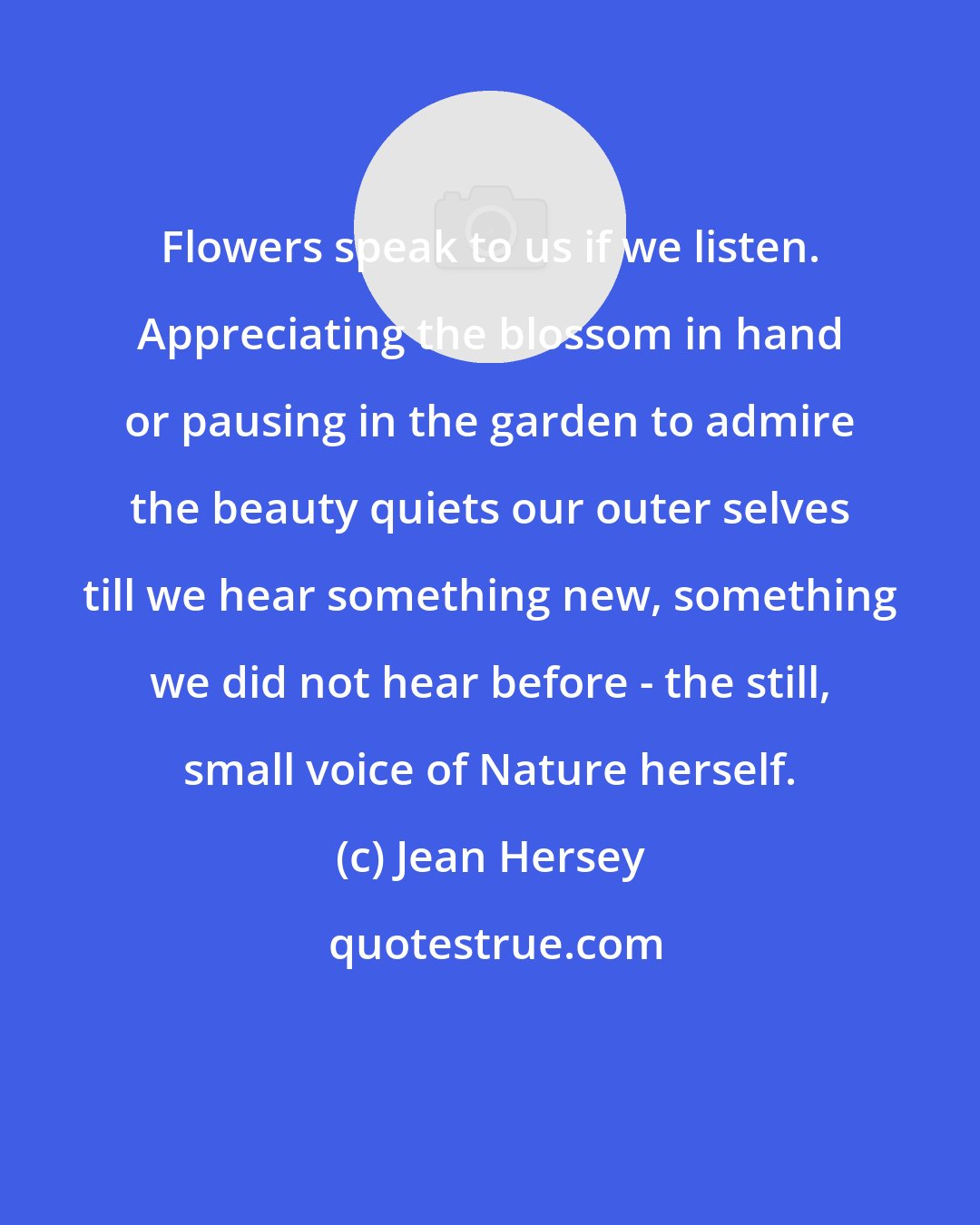 Jean Hersey: Flowers speak to us if we listen. Appreciating the blossom in hand or pausing in the garden to admire the beauty quiets our outer selves till we hear something new, something we did not hear before - the still, small voice of Nature herself.