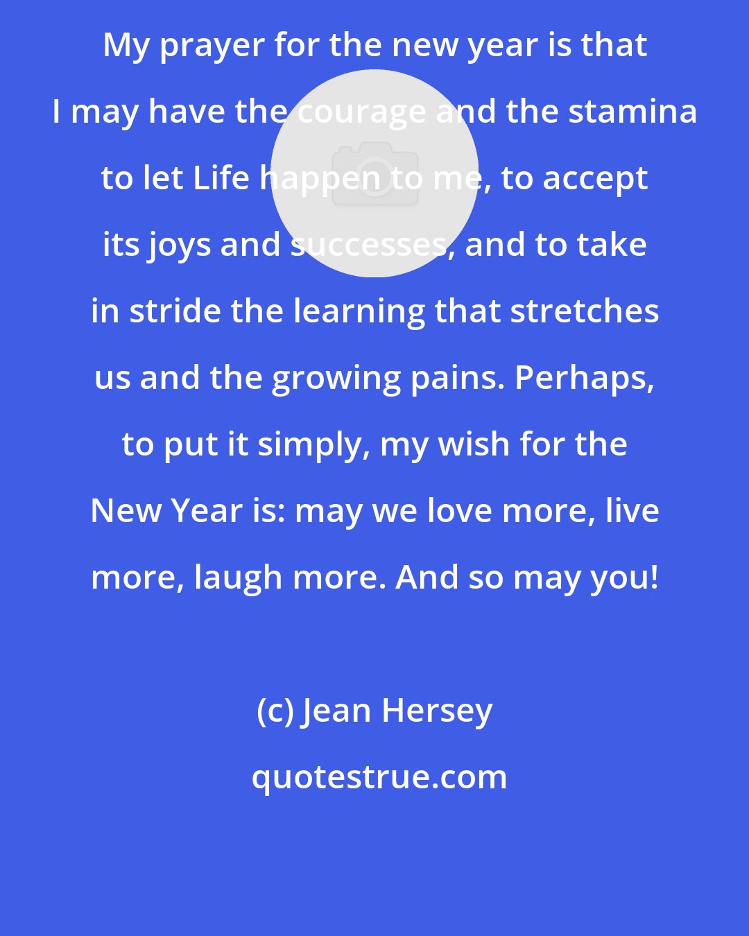 Jean Hersey: My prayer for the new year is that I may have the courage and the stamina to let Life happen to me, to accept its joys and successes, and to take in stride the learning that stretches us and the growing pains. Perhaps, to put it simply, my wish for the New Year is: may we love more, live more, laugh more. And so may you!