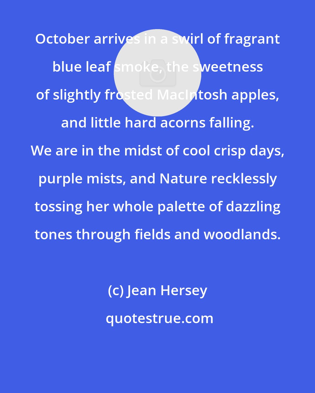 Jean Hersey: October arrives in a swirl of fragrant blue leaf smoke, the sweetness of slightly frosted MacIntosh apples, and little hard acorns falling. We are in the midst of cool crisp days, purple mists, and Nature recklessly tossing her whole palette of dazzling tones through fields and woodlands.