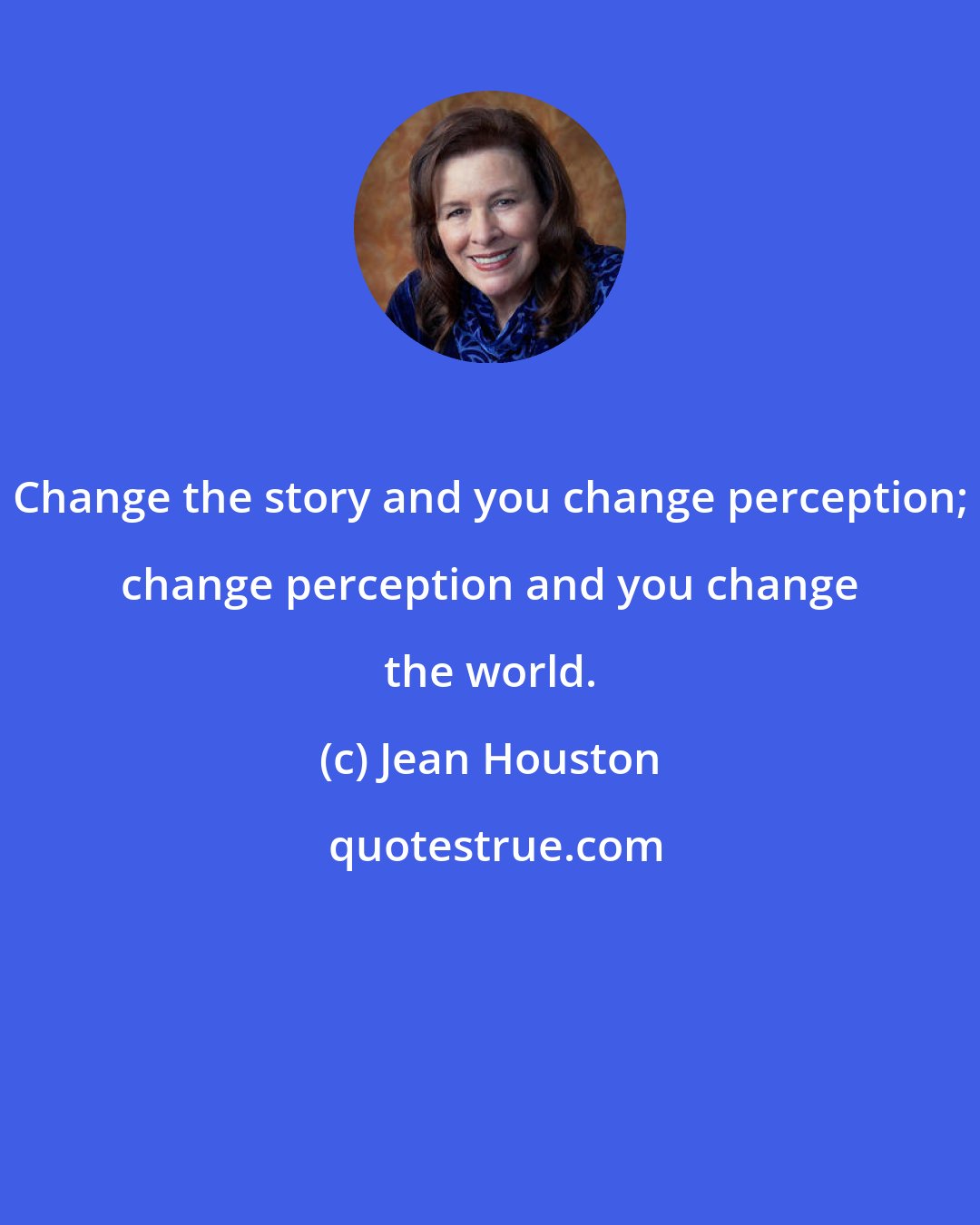 Jean Houston: Change the story and you change perception; change perception and you change the world.