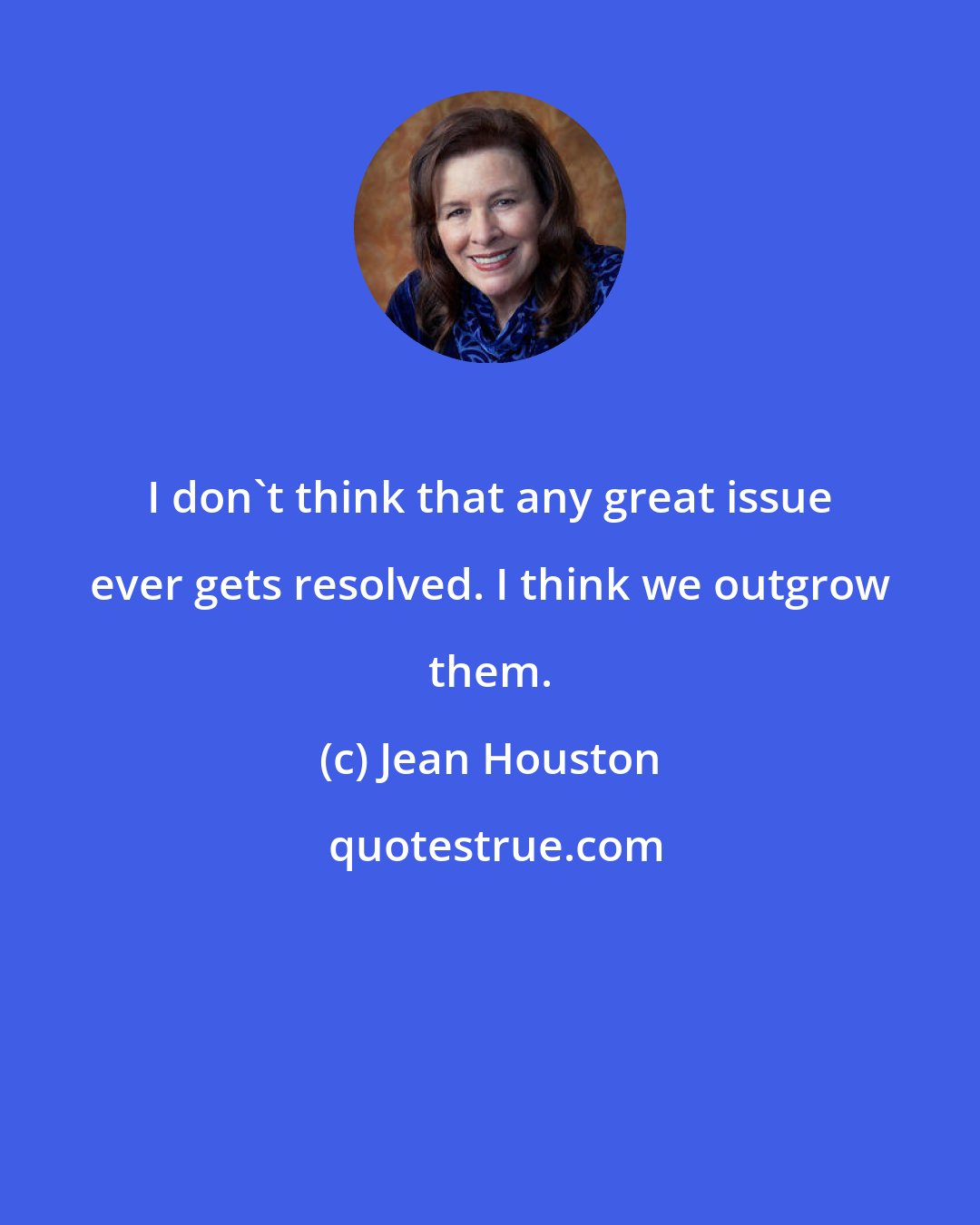 Jean Houston: I don't think that any great issue ever gets resolved. I think we outgrow them.