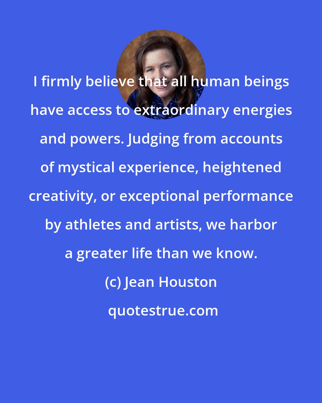 Jean Houston: I firmly believe that all human beings have access to extraordinary energies and powers. Judging from accounts of mystical experience, heightened creativity, or exceptional performance by athletes and artists, we harbor a greater life than we know.