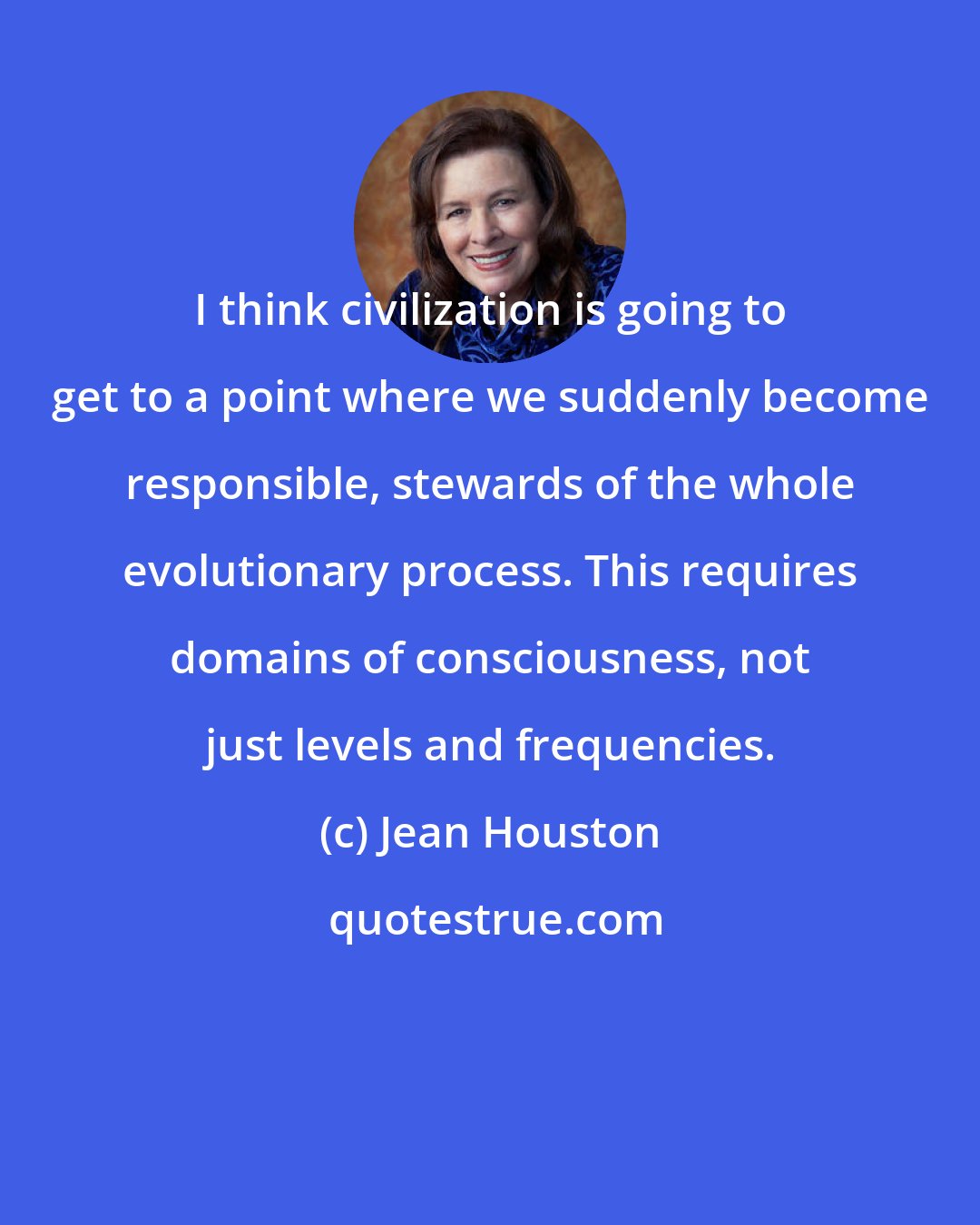 Jean Houston: I think civilization is going to get to a point where we suddenly become responsible, stewards of the whole evolutionary process. This requires domains of consciousness, not just levels and frequencies.