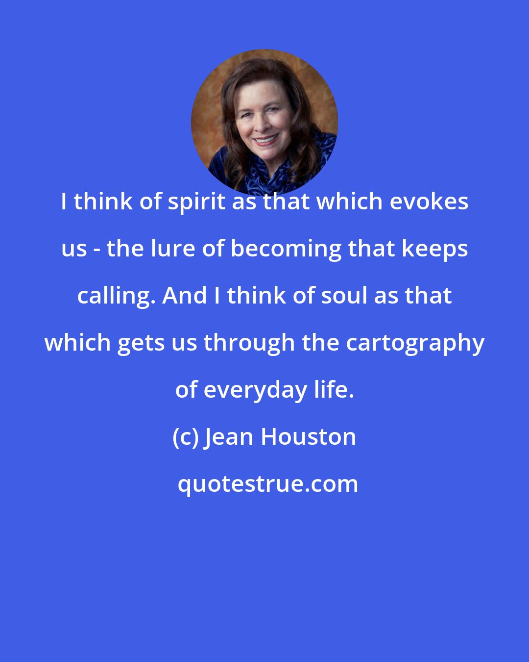 Jean Houston: I think of spirit as that which evokes us - the lure of becoming that keeps calling. And I think of soul as that which gets us through the cartography of everyday life.