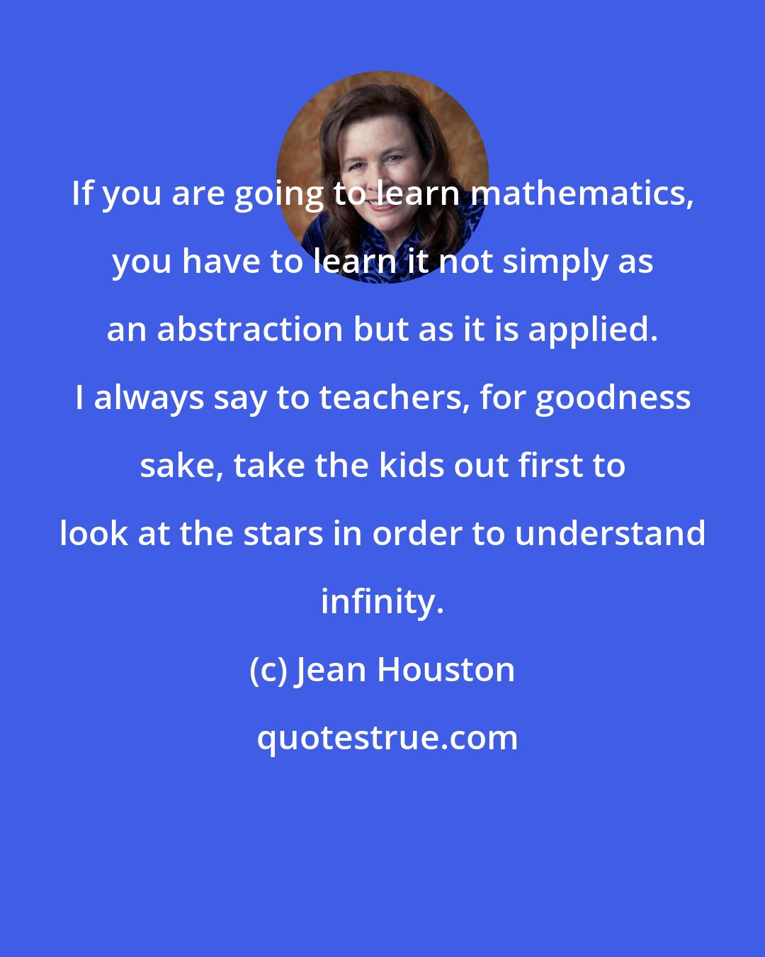 Jean Houston: If you are going to learn mathematics, you have to learn it not simply as an abstraction but as it is applied. I always say to teachers, for goodness sake, take the kids out first to look at the stars in order to understand infinity.