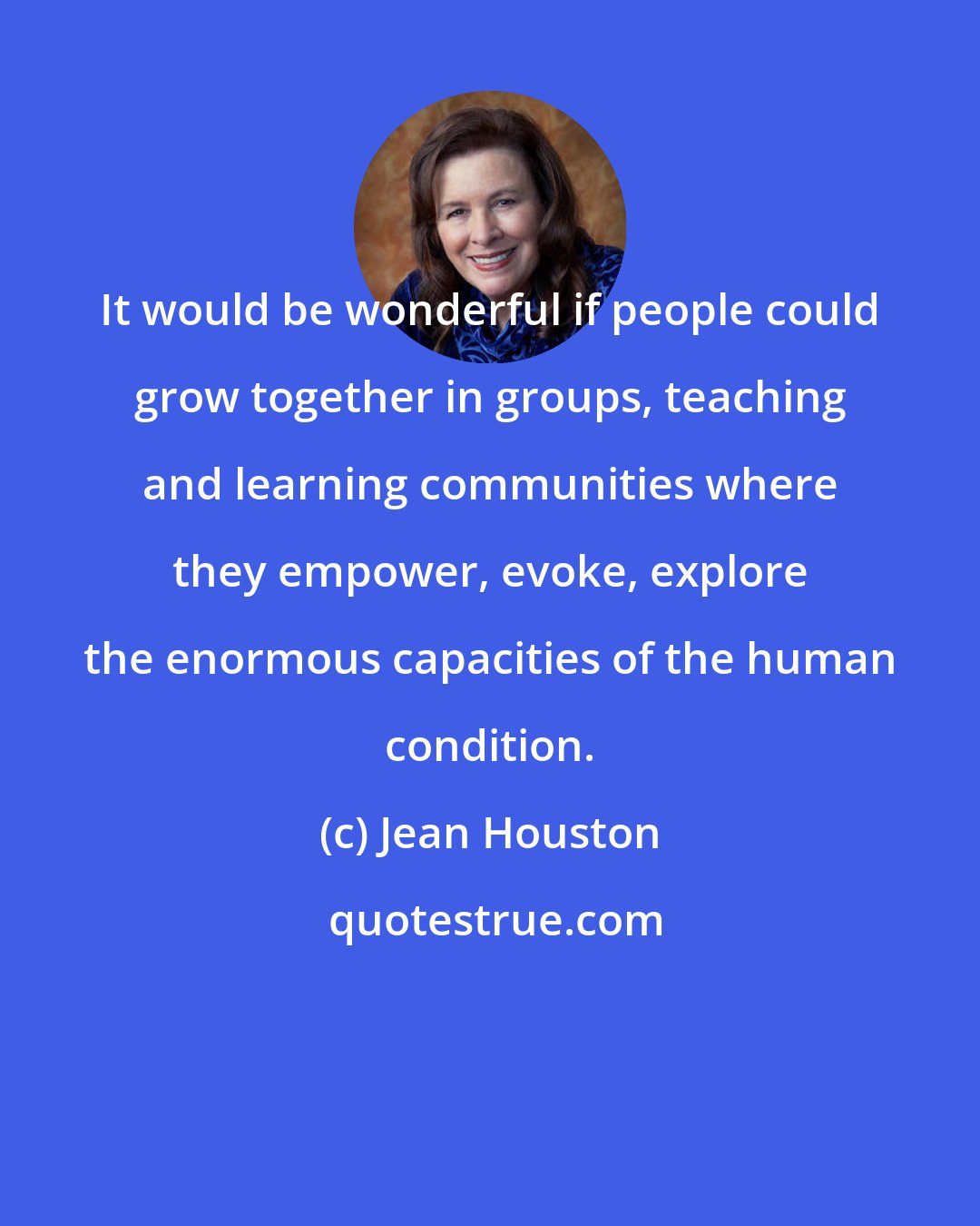 Jean Houston: It would be wonderful if people could grow together in groups, teaching and learning communities where they empower, evoke, explore the enormous capacities of the human condition.