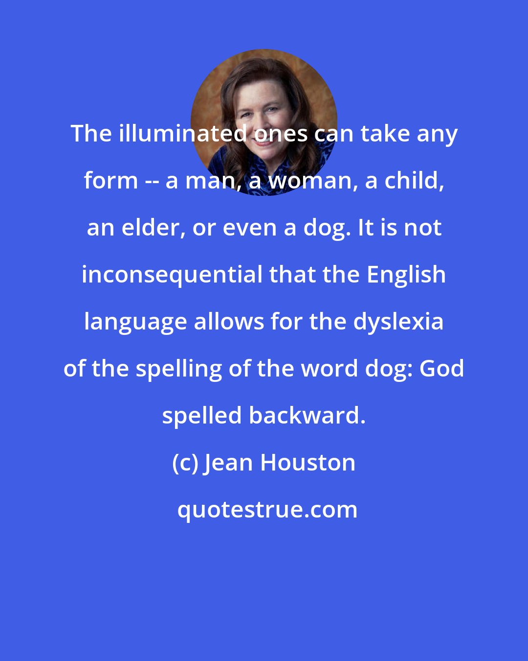 Jean Houston: The illuminated ones can take any form -- a man, a woman, a child, an elder, or even a dog. It is not inconsequential that the English language allows for the dyslexia of the spelling of the word dog: God spelled backward.