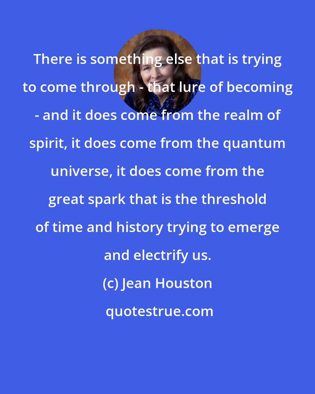 Jean Houston: There is something else that is trying to come through - that lure of becoming - and it does come from the realm of spirit, it does come from the quantum universe, it does come from the great spark that is the threshold of time and history trying to emerge and electrify us.