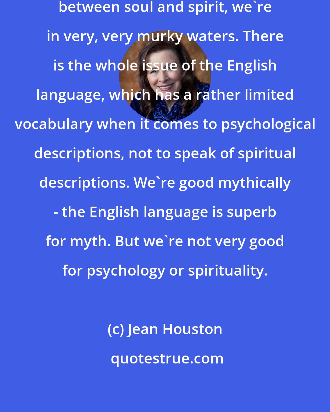 Jean Houston: When we start making distinctions between soul and spirit, we're in very, very murky waters. There is the whole issue of the English language, which has a rather limited vocabulary when it comes to psychological descriptions, not to speak of spiritual descriptions. We're good mythically - the English language is superb for myth. But we're not very good for psychology or spirituality.