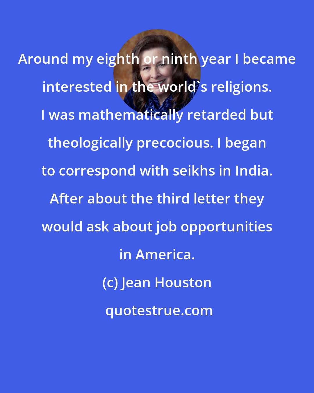 Jean Houston: Around my eighth or ninth year I became interested in the world's religions. I was mathematically retarded but theologically precocious. I began to correspond with seikhs in India. After about the third letter they would ask about job opportunities in America.